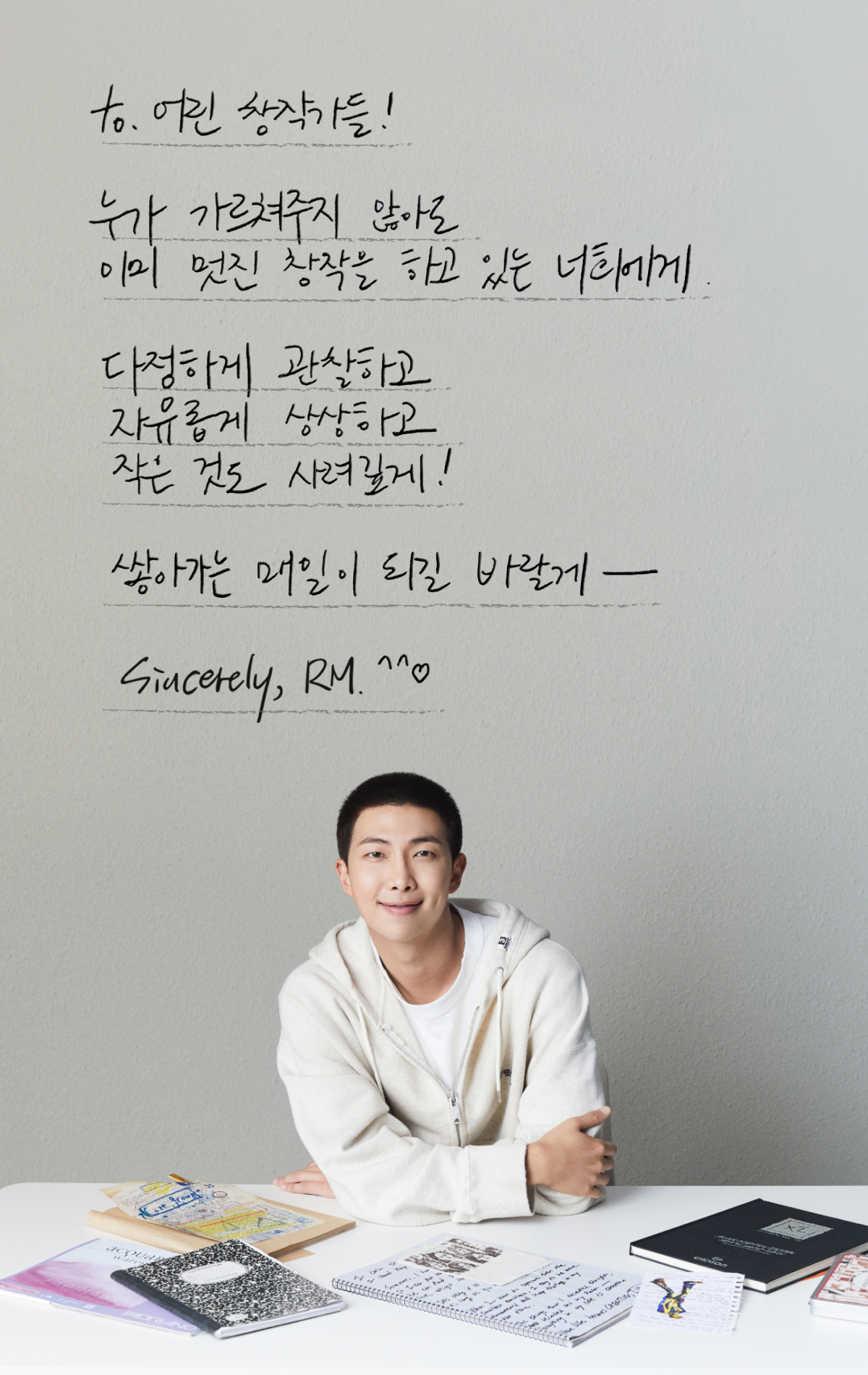 to. 어린 창작가들! 누가 가르쳐주지 않아도 이미 멋진 창작을 하고 있는 너희에게. 다정하게 관찰하고 자유롭게 상상하고 작은 것도 사려깊게! 쌓아가는 매일이 되길 바랄게-. Sincerely, RM :)